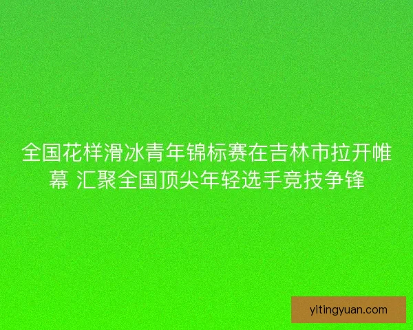 全国花样滑冰青年锦标赛在吉林市拉开帷幕 汇聚全国顶尖年轻选手竞技争锋
