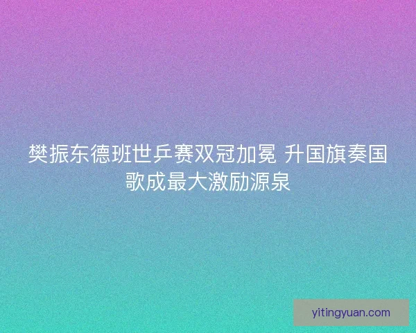 樊振东德班世乒赛双冠加冕 升国旗奏国歌成最大激励源泉