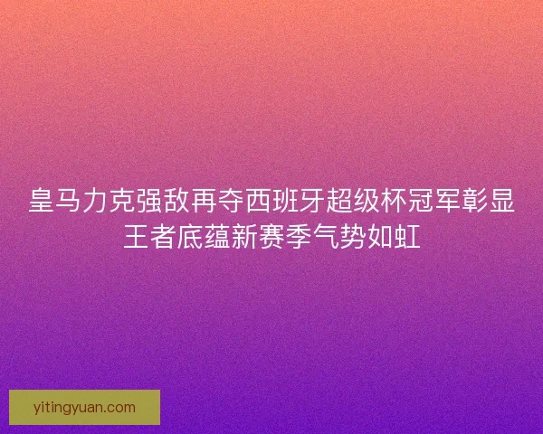 皇马力克强敌再夺西班牙超级杯冠军彰显王者底蕴新赛季气势如虹