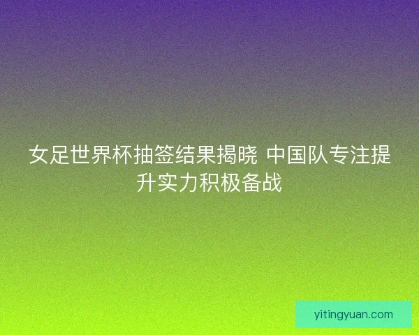 女足世界杯抽签结果揭晓 中国队专注提升实力积极备战