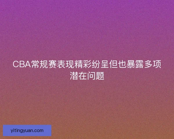 CBA常规赛表现精彩纷呈但也暴露多项潜在问题