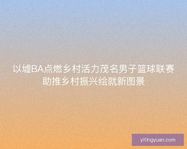 以墟BA点燃乡村活力茂名男子篮球联赛助推乡村振兴绘就新图景