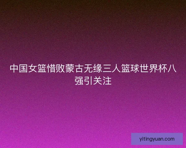 中国女篮惜败蒙古无缘三人篮球世界杯八强引关注