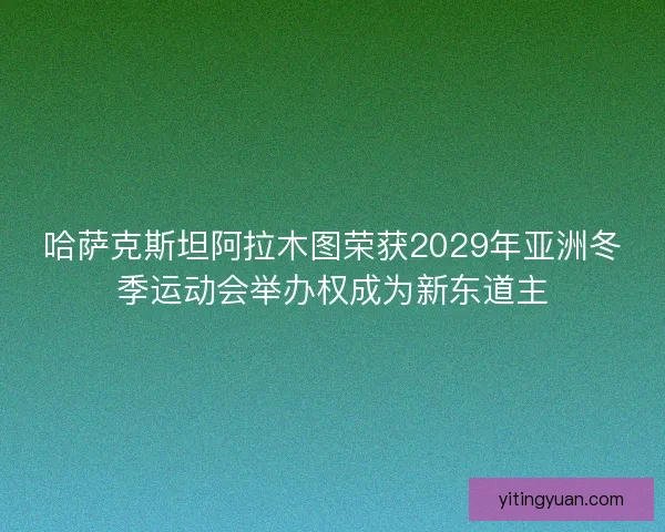 哈萨克斯坦阿拉木图荣获2029年亚洲冬季运动会举办权成为新东道主
