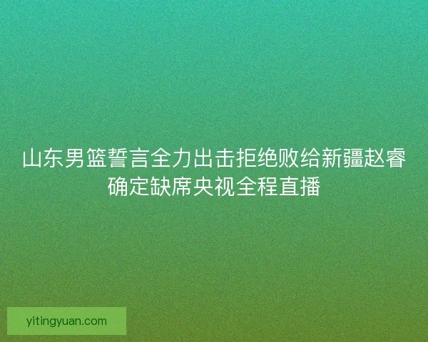 山东男篮誓言全力出击拒绝败给新疆赵睿确定缺席央视全程直播